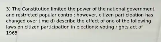 3) The Constitution limited the power of the national government and restricted popular control; however, citizen participation has changed over time d) describe the effect of one of the following laws on citizen participation in elections: voting rights act of 1965