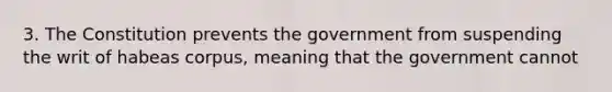 3. The Constitution prevents the government from suspending the writ of habeas corpus, meaning that the government cannot