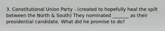 3. Constitutional Union Party - (created to hopefully heal the spilt between the North & South) ​They nominated _______ as their presidential candidate. ​What did he promise to do?