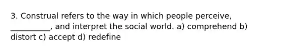 3. Construal refers to the way in which people perceive, __________, and interpret the social world. a) comprehend b) distort c) accept d) redefine