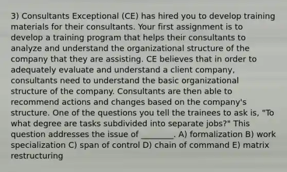 3) Consultants Exceptional (CE) has hired you to develop training materials for their consultants. Your first assignment is to develop a training program that helps their consultants to analyze and understand the organizational structure of the company that they are assisting. CE believes that in order to adequately evaluate and understand a client company, consultants need to understand the basic organizational structure of the company. Consultants are then able to recommend actions and changes based on the company's structure. One of the questions you tell the trainees to ask is, "To what degree are tasks subdivided into separate jobs?" This question addresses the issue of ________. A) formalization B) work specialization C) span of control D) chain of command E) matrix restructuring