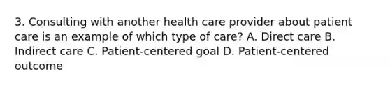 3. Consulting with another health care provider about patient care is an example of which type of care? A. Direct care B. Indirect care C. Patient-centered goal D. Patient-centered outcome