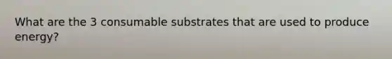 What are the 3 consumable substrates that are used to produce energy?