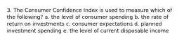 3. The Consumer Confidence Index is used to measure which of the following? a. the level of consumer spending b. the rate of return on investments c. consumer expectations d. planned investment spending e. the level of current disposable income