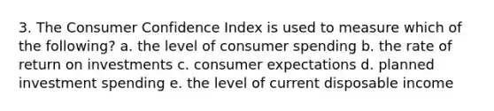 3. The Consumer Confidence Index is used to measure which of the following? a. the level of consumer spending b. the rate of return on investments c. consumer expectations d. planned investment spending e. the level of current disposable income