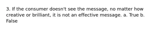 3. If the consumer doesn't see the message, no matter how creative or brilliant, it is not an effective message. a. True b. False