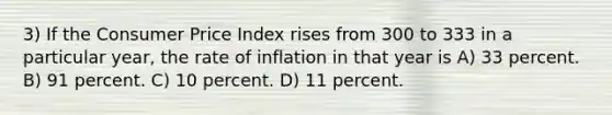 3) If the Consumer Price Index rises from 300 to 333 in a particular year, the rate of inflation in that year is A) 33 percent. B) 91 percent. C) 10 percent. D) 11 percent.