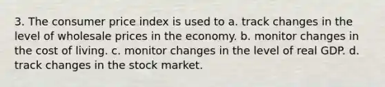 3. The consumer price index is used to a. track changes in the level of wholesale prices in the economy. b. monitor changes in the cost of living. c. monitor changes in the level of real GDP. d. track changes in the stock market.