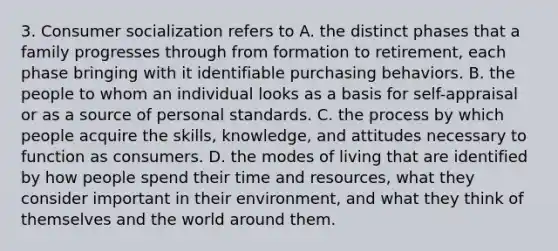 3. Consumer socialization refers to A. the distinct phases that a family progresses through from formation to retirement, each phase bringing with it identifiable purchasing behaviors. B. the people to whom an individual looks as a basis for self-appraisal or as a source of personal standards. C. the process by which people acquire the skills, knowledge, and attitudes necessary to function as consumers. D. the modes of living that are identified by how people spend their time and resources, what they consider important in their environment, and what they think of themselves and the world around them.