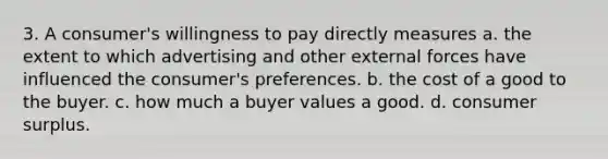 3. A consumer's willingness to pay directly measures a. the extent to which advertising and other external forces have influenced the consumer's preferences. b. the cost of a good to the buyer. c. how much a buyer values a good. d. consumer surplus.