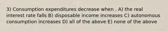 3) Consumption expenditures decrease when . A) the real interest rate falls B) disposable income increases C) autonomous consumption increases D) all of the above E) none of the above