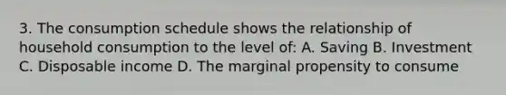 3. The consumption schedule shows the relationship of household consumption to the level of: A. Saving B. Investment C. Disposable income D. The marginal propensity to consume
