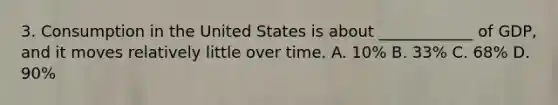 3. Consumption in the United States is about ____________ of GDP, and it moves relatively little over time. A. 10% B. 33% C. 68% D. 90%