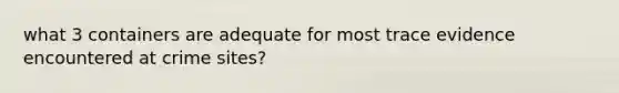 what 3 containers are adequate for most trace evidence encountered at crime sites?