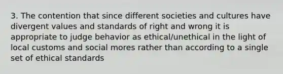 3. The contention that since different societies and cultures have divergent values and standards of right and wrong it is appropriate to judge behavior as ethical/unethical in the light of local customs and social mores rather than according to a single set of ethical standards