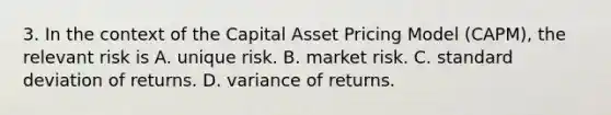 3. In the context of the Capital Asset Pricing Model (CAPM), the relevant risk is A. unique risk. B. market risk. C. <a href='https://www.questionai.com/knowledge/kqGUr1Cldy-standard-deviation' class='anchor-knowledge'>standard deviation</a> of returns. D. variance of returns.