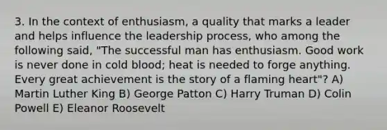 3. In the context of enthusiasm, a quality that marks a leader and helps influence the leadership process, who among the following said, "The successful man has enthusiasm. Good work is never done in cold blood; heat is needed to forge anything. Every great achievement is the story of a flaming heart"? A) Martin Luther King B) George Patton C) Harry Truman D) Colin Powell E) Eleanor Roosevelt