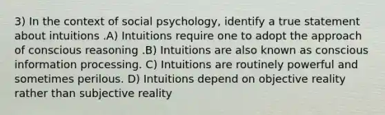 3) In the context of social psychology, identify a true statement about intuitions .A) Intuitions require one to adopt the approach of conscious reasoning .B) Intuitions are also known as conscious information processing. C) Intuitions are routinely powerful and sometimes perilous. D) Intuitions depend on objective reality rather than subjective reality