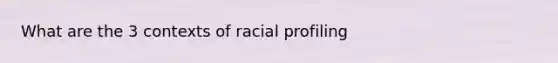 What are the 3 contexts of racial profiling