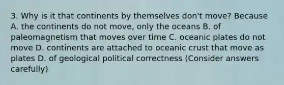 3. Why is it that continents by themselves don't move? Because A. the continents do not move, only the oceans B. of paleomagnetism that moves over time C. oceanic plates do not move D. continents are attached to oceanic crust that move as plates D. of geological political correctness (Consider answers carefully)