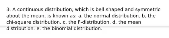 3. A continuous distribution, which is bell-shaped and symmetric about the mean, is known as: a. the normal distribution. b. the chi-square distribution. c. the F-distribution. d. the mean distribution. e. <a href='https://www.questionai.com/knowledge/kCdwIax7FU-the-binomial' class='anchor-knowledge'>the binomial</a> distribution.