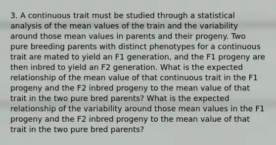 3. A continuous trait must be studied through a statistical analysis of the mean values of the train and the variability around those mean values in parents and their progeny. Two pure breeding parents with distinct phenotypes for a continuous trait are mated to yield an F1 generation, and the F1 progeny are then inbred to yield an F2 generation. What is the expected relationship of the mean value of that continuous trait in the F1 progeny and the F2 inbred progeny to the mean value of that trait in the two pure bred parents? What is the expected relationship of the variability around those mean values in the F1 progeny and the F2 inbred progeny to the mean value of that trait in the two pure bred parents?