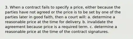 3. When a contract fails to specify a price, either because the parties have not agreed or the price is to be set by one of the parties later in good faith, then a court will: a. determine a reasonable price at the time for delivery. b. invalidate the agreement because price is a required term. c. determine a reasonable price at the time of the contract signatures.