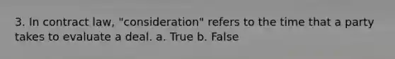 3. In contract law, "consideration" refers to the time that a party takes to evaluate a deal. a. True b. False