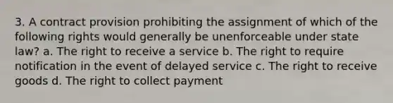 3. A contract provision prohibiting the assignment of which of the following rights would generally be unenforceable under state law? a. The right to receive a service b. The right to require notification in the event of delayed service c. The right to receive goods d. The right to collect payment