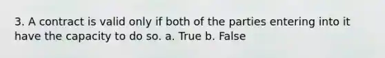 3. A contract is valid only if both of the parties entering into it have the capacity to do so. a. True b. False