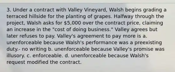 3. Under a contract with Valley Vineyard, Walsh begins grading a terraced hillside for the planting of grapes. Halfway through the project, Walsh asks for 5,000 over the contract price, claiming an increase in the "cost of doing business." Valley agrees but later refuses to pay. Valley's agreement to pay more is a. unenforceable because Walsh's performance was a preexisting duty.- no writing b. unenforceable because Valley's promise was illusory. c. enforceable. d. unenforceable because Walsh's request modified the contract.