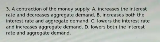 3. A contraction of the money supply: A. increases the interest rate and decreases aggregate demand. B. increases both the interest rate and aggregate demand. C. lowers the interest rate and increases aggregate demand. D. lowers both the interest rate and aggregate demand.