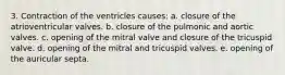 3. Contraction of the ventricles causes: a. closure of the atrioventricular valves. b. closure of the pulmonic and aortic valves. c. opening of the mitral valve and closure of the tricuspid valve. d. opening of the mitral and tricuspid valves. e. opening of the auricular septa.