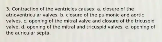 3. Contraction of the ventricles causes: a. closure of the atrioventricular valves. b. closure of the pulmonic and aortic valves. c. opening of the mitral valve and closure of the tricuspid valve. d. opening of the mitral and tricuspid valves. e. opening of the auricular septa.