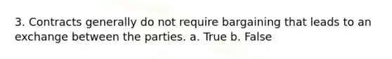 3. Contracts generally do not require bargaining that leads to an exchange between the parties. a. True b. False