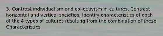 3. Contrast individualism and collectivism in cultures. Contrast horizontal and vertical societies. Identify characteristics of each of the 4 types of cultures resulting from the combination of these Characteristics.