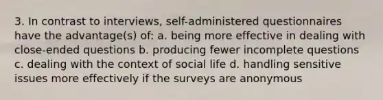 3. In contrast to interviews, self-administered questionnaires have the advantage(s) of: a. being more effective in dealing with close-ended questions b. producing fewer incomplete questions c. dealing with the context of social life d. handling sensitive issues more effectively if the surveys are anonymous