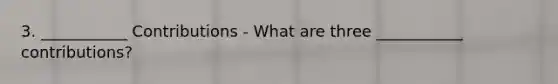 3. ___________ Contributions - What are three ___________ contributions?