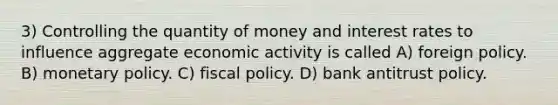 3) Controlling the quantity of money and interest rates to influence aggregate economic activity is called A) foreign policy. B) monetary policy. C) fiscal policy. D) bank antitrust policy.