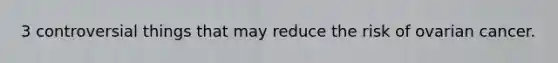 3 controversial things that may reduce the risk of ovarian cancer.