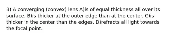 3) A converging (convex) lens A)is of equal thickness all over its surface. B)is thicker at the outer edge than at the center. C)is thicker in the center than the edges. D)refracts all light towards the focal point.