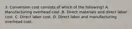 3. Conversion cost consists of which of the following? A. Manufacturing overhead cost. B. Direct materials and direct labor cost. C. Direct labor cost. D. Direct labor and manufacturing overhead cost.