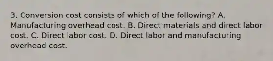 3. Conversion cost consists of which of the following? A. Manufacturing overhead cost. B. Direct materials and direct labor cost. C. Direct labor cost. D. Direct labor and manufacturing overhead cost.