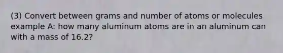 (3) Convert between grams and number of atoms or molecules example A: how many aluminum atoms are in an aluminum can with a mass of 16.2?