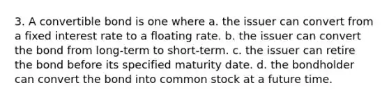 3. A convertible bond is one where a. the issuer can convert from a fixed interest rate to a floating rate. b. the issuer can convert the bond from long-term to short-term. c. the issuer can retire the bond before its specified maturity date. d. the bondholder can convert the bond into common stock at a future time.