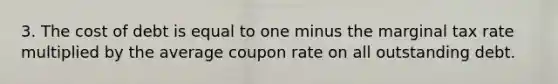 3. The cost of debt is equal to one minus the marginal tax rate multiplied by the average coupon rate on all outstanding debt.