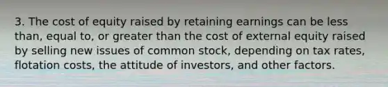 3. The cost of equity raised by retaining earnings can be less than, equal to, or greater than the cost of external equity raised by selling new issues of common stock, depending on tax rates, flotation costs, the attitude of investors, and other factors.