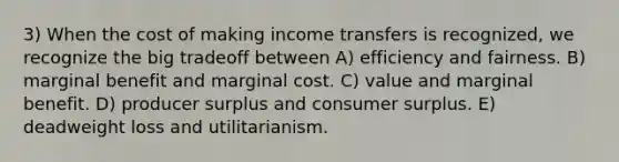 3) When the cost of making income transfers is recognized, we recognize the big tradeoff between A) efficiency and fairness. B) marginal benefit and marginal cost. C) value and marginal benefit. D) producer surplus and consumer surplus. E) deadweight loss and utilitarianism.