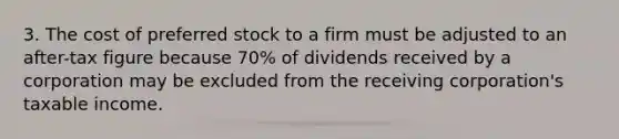 3. The cost of preferred stock to a firm must be adjusted to an after-tax figure because 70% of dividends received by a corporation may be excluded from the receiving corporation's taxable income.