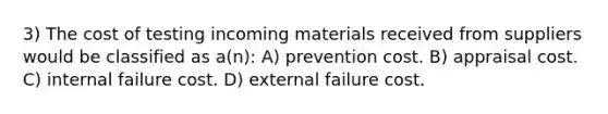 3) The cost of testing incoming materials received from suppliers would be classified as a(n): A) prevention cost. B) appraisal cost. C) internal failure cost. D) external failure cost.